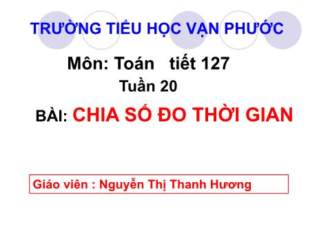 Bài giảng Toán Lớp 5 - Tuần 20, Tiết 127, Bài: Chia số đo thời gian - Năm học 2022-2023 - Nguyễn Thị Thanh Hương